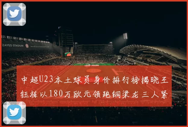 中超U23本土球员身价排行榜揭晓王钰栋以180万欧元领跑铜梁龙三人紧随其后