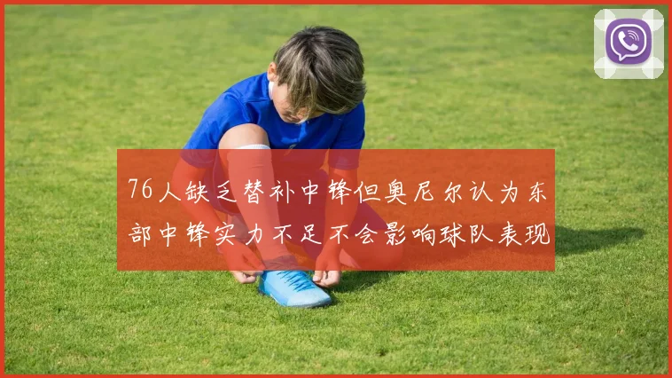 76人缺乏替补中锋但奥尼尔认为东部中锋实力不足不会影响球队表现