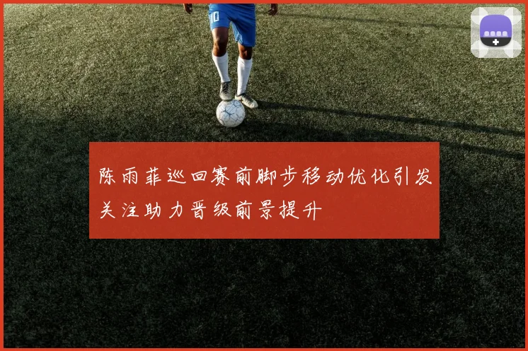陈雨菲巡回赛前脚步移动优化引发关注助力晋级前景提升