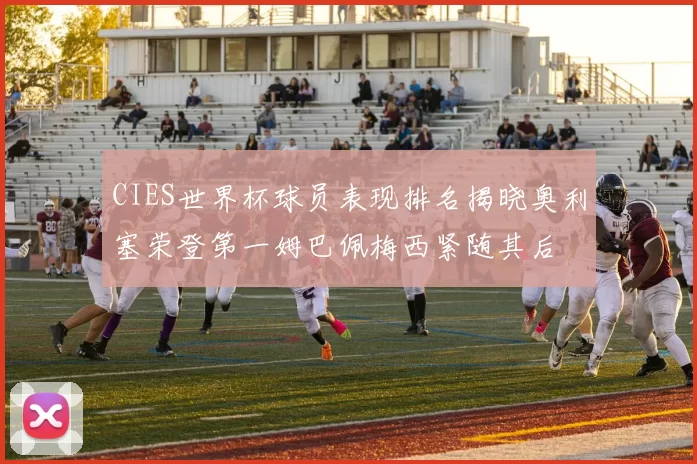 CIES世界杯球员表现排名揭晓奥利塞荣登第一姆巴佩梅西紧随其后