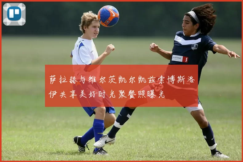 萨拉赫与维尔茨凯尔凯兹索博斯洛伊共享美好时光聚餐照曝光