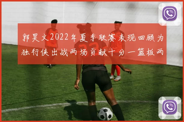 郭昊文2022年夏季联赛表现回顾为独行侠出战两场贡献十分一篮板两助攻