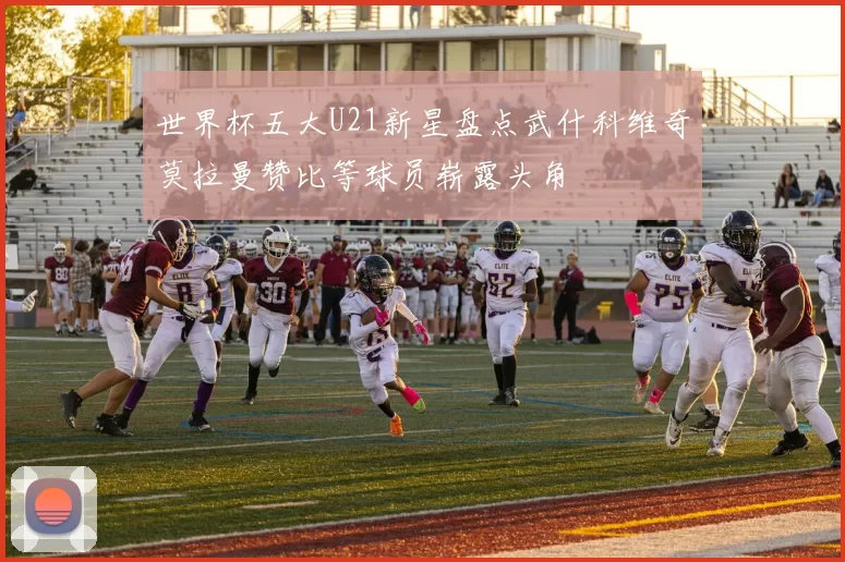 世界杯五大U21新星盘点武什科维奇莫拉曼赞比等球员崭露头角