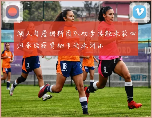 湖人与詹姆斯团队初步接触未获回归承诺薪资细节尚未讨论