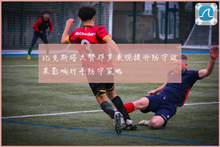 比克斯塔夫赞邓罗表现提升防守效果影响对手防守策略