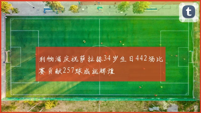 利物浦庆祝萨拉赫34岁生日442场比赛贡献257球成就辉煌