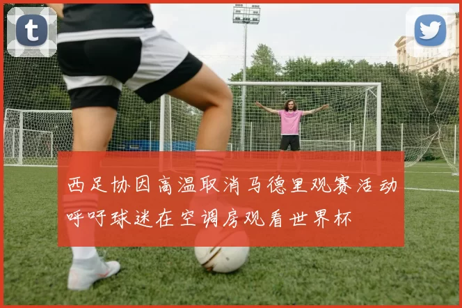 西足协因高温取消马德里观赛活动呼吁球迷在空调房观看世界杯