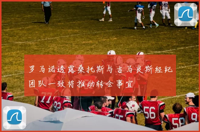 罗马诺透露桑托斯与吉马良斯经纪团队一致将推动转会事宜