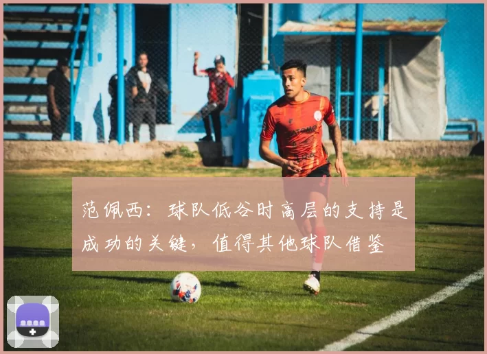 范佩西：球队低谷时高层的支持是成功的关键，值得其他球队借鉴
