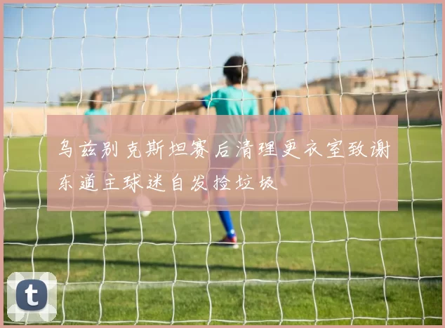 乌兹别克斯坦赛后清理更衣室致谢东道主球迷自发捡垃圾