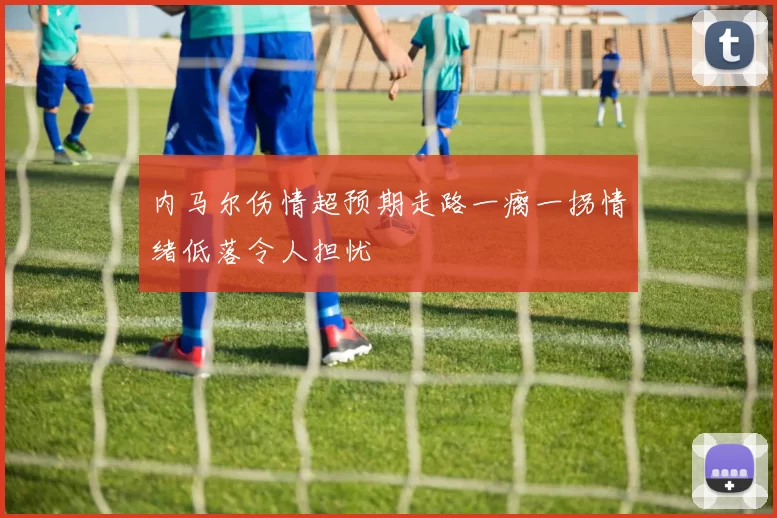 内马尔伤情超预期走路一瘸一拐情绪低落令人担忧